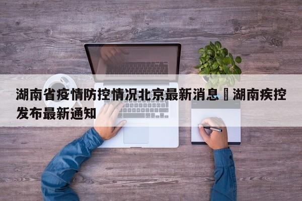 湖南省疫情防控情况北京最新消息›湖南疾控发布最新通知