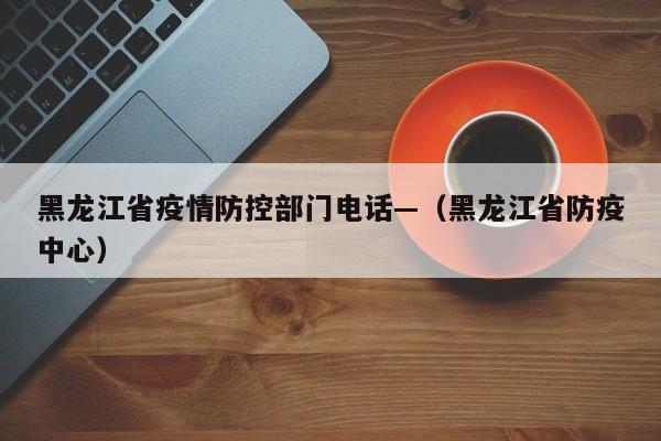 黑龙江省疫情防控部门电话—（黑龙江省防疫中心）