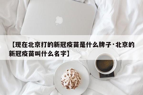 【现在北京打的新冠疫苗是什么牌子·北京的新冠疫苗叫什么名字】