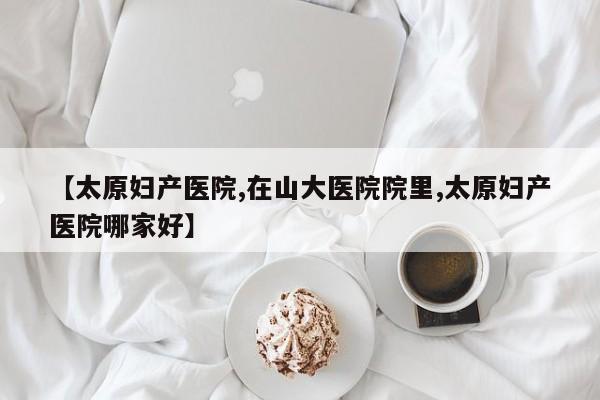 【太原妇产医院,在山大医院院里,太原妇产医院哪家好】