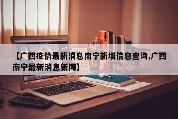 【广西疫情最新消息南宁新增信息查询,广西南宁最新消息新闻】