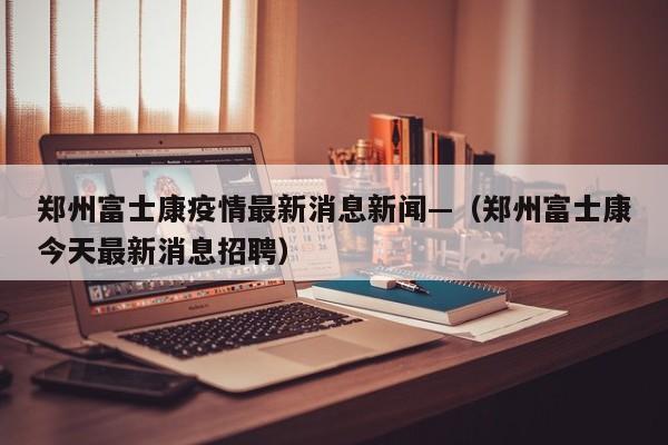 郑州富士康疫情最新消息新闻—（郑州富士康今天最新消息招聘）