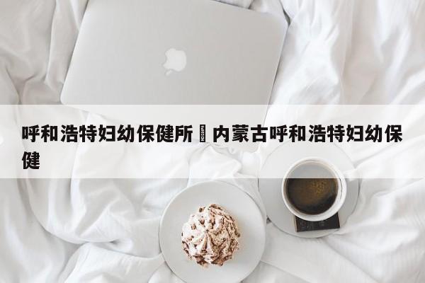 呼和浩特妇幼保健所›内蒙古呼和浩特妇幼保健