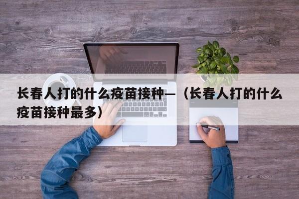 长春人打的什么疫苗接种—（长春人打的什么疫苗接种最多）