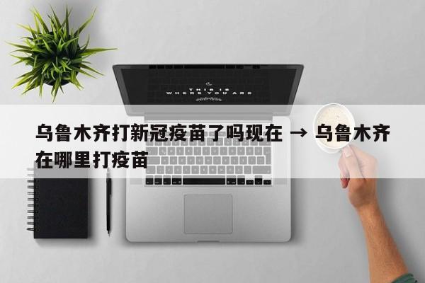 乌鲁木齐打新冠疫苗了吗现在 → 乌鲁木齐在哪里打疫苗