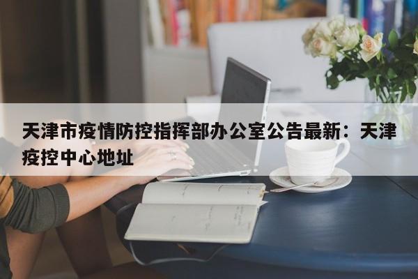 天津市疫情防控指挥部办公室公告最新：天津疫控中心地址
