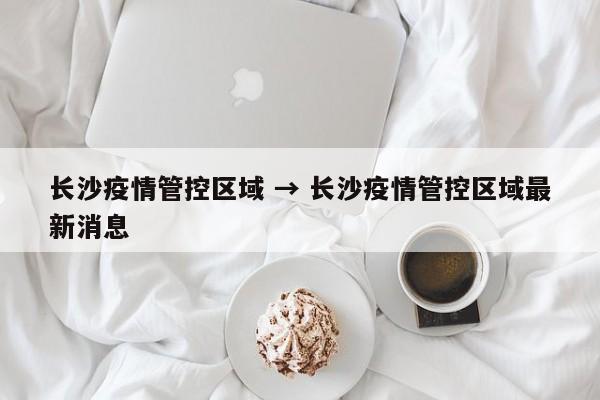 长沙疫情管控区域 → 长沙疫情管控区域最新消息