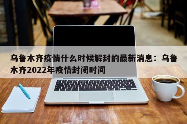 乌鲁木齐疫情什么时候解封的最新消息：乌鲁木齐2022年疫情封闭时间