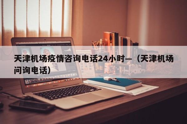 天津机场疫情咨询电话24小时—（天津机场问询电话）