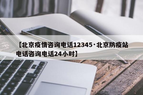 【北京疫情咨询电话12345·北京防疫站电话咨询电话24小时】
