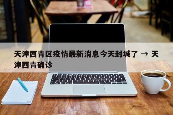 天津西青区疫情最新消息今天封城了 → 天津西青确诊