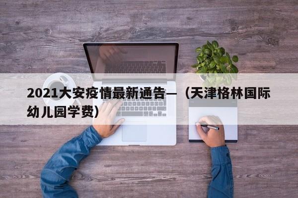 2021大安疫情最新通告—（天津格林国际幼儿园学费）