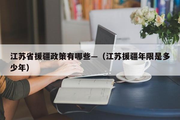 江苏省援疆政策有哪些—（江苏援疆年限是多少年）