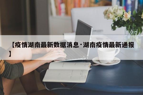 【疫情湖南最新数据消息·湖南疫情最新通报】