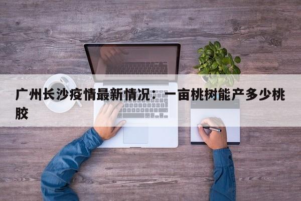 广州长沙疫情最新情况：一亩桃树能产多少桃胶