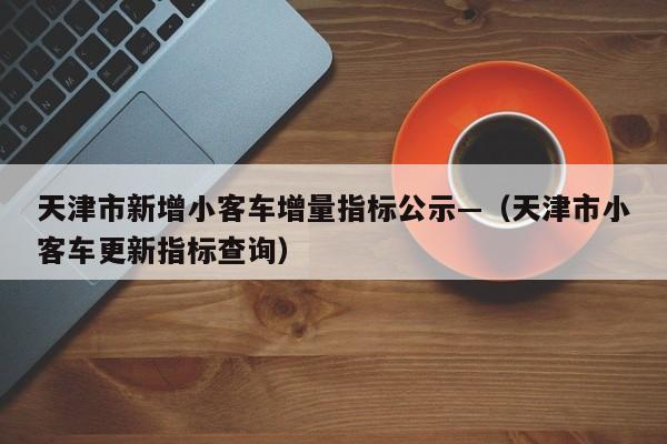 天津市新增小客车增量指标公示—（天津市小客车更新指标查询）