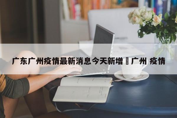 广东广州疫情最新消息今天新增›广州 疫情