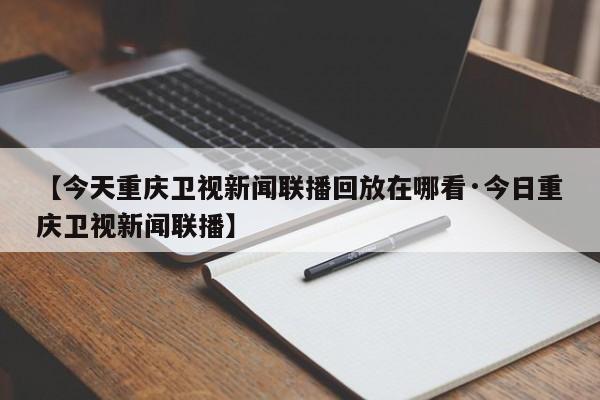 【今天重庆卫视新闻联播回放在哪看·今日重庆卫视新闻联播】