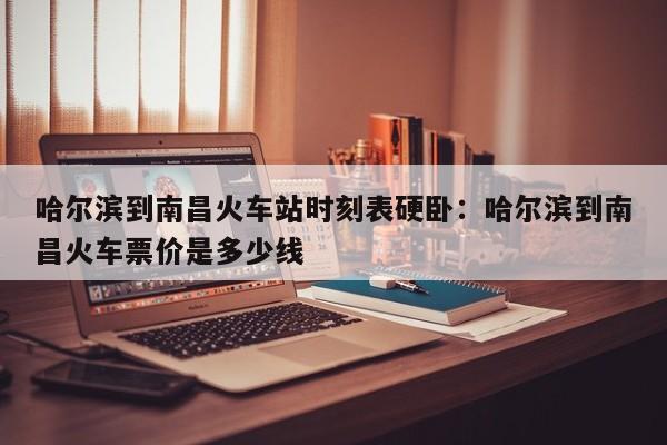 哈尔滨到南昌火车站时刻表硬卧：哈尔滨到南昌火车票价是多少线