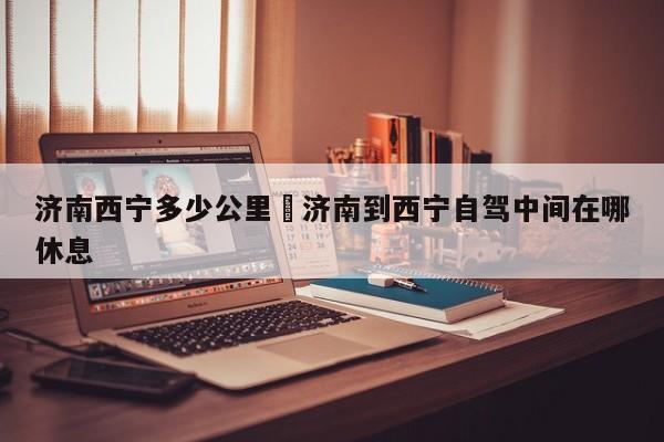 济南西宁多少公里›济南到西宁自驾中间在哪休息