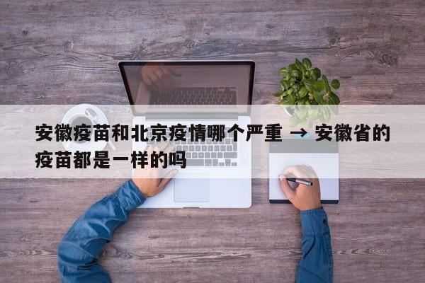 安徽疫苗和北京疫情哪个严重 → 安徽省的疫苗都是一样的吗