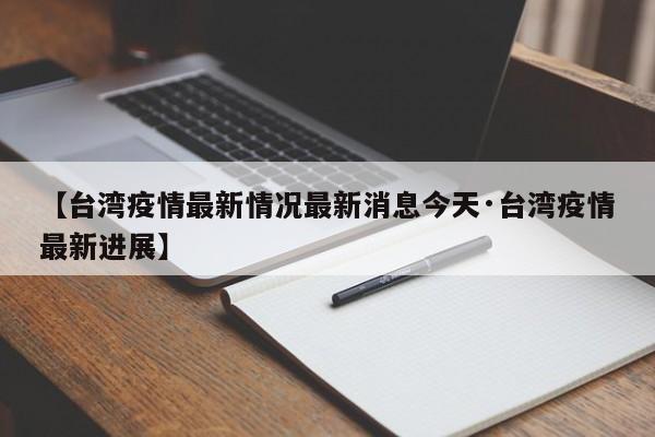 【台湾疫情最新情况最新消息今天·台湾疫情最新进展】
