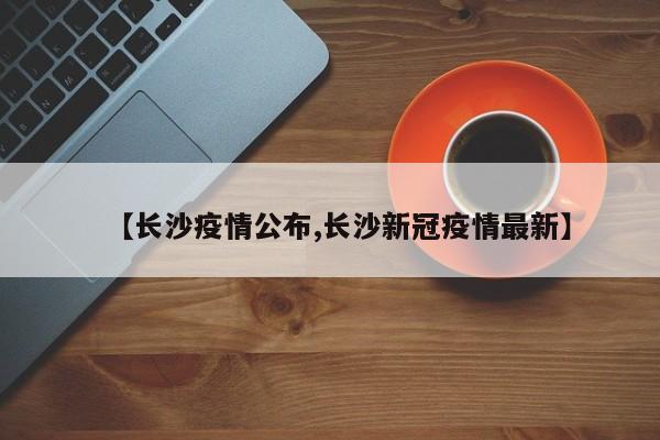 【长沙疫情公布,长沙新冠疫情最新】