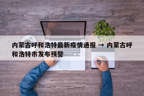 内蒙古呼和浩特最新疫情通报 → 内蒙古呼和浩特市发布预警