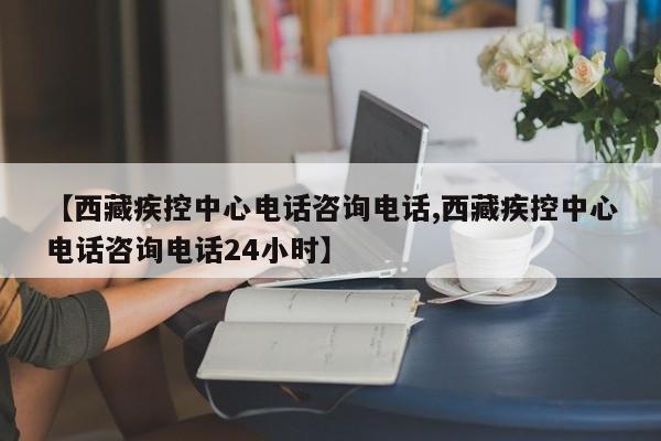 【西藏疾控中心电话咨询电话,西藏疾控中心电话咨询电话24小时】