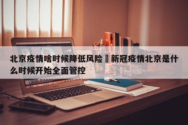 北京疫情啥时候降低风险›新冠疫情北京是什么时候开始全面管控
