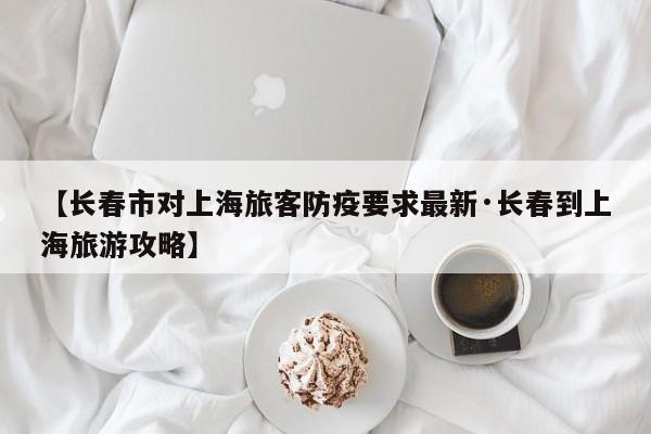 【长春市对上海旅客防疫要求最新·长春到上海旅游攻略】