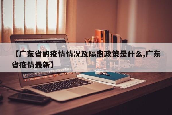 【广东省的疫情情况及隔离政策是什么,广东省疫情最新】