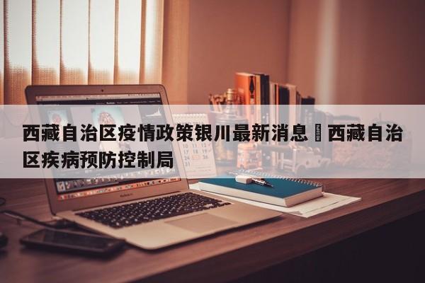 西藏自治区疫情政策银川最新消息›西藏自治区疾病预防控制局