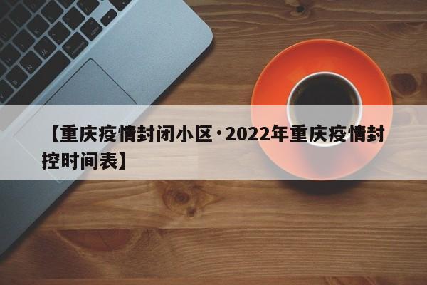 【重庆疫情封闭小区·2022年重庆疫情封控时间表】