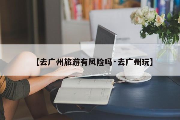 【去广州旅游有风险吗·去广州玩】