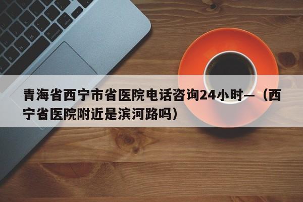 青海省西宁市省医院电话咨询24小时—（西宁省医院附近是滨河路吗）
