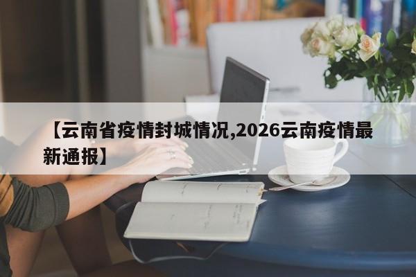 【云南省疫情封城情况,2026云南疫情最新通报】