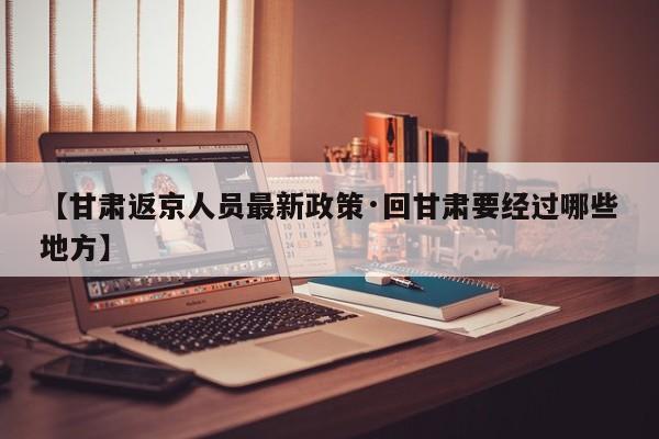 【甘肃返京人员最新政策·回甘肃要经过哪些地方】