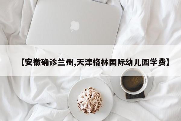【安徽确诊兰州,天津格林国际幼儿园学费】