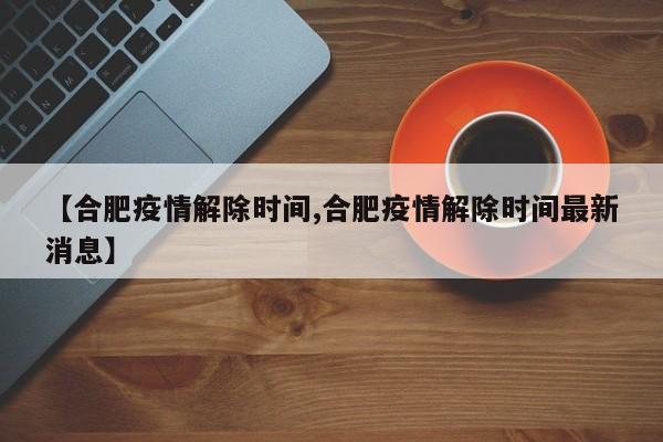 【合肥疫情解除时间,合肥疫情解除时间最新消息】