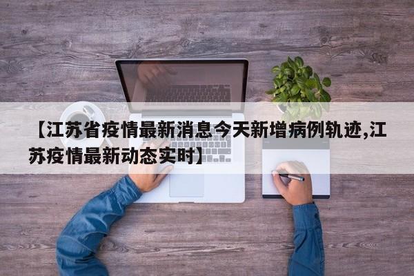 【江苏省疫情最新消息今天新增病例轨迹,江苏疫情最新动态实时】