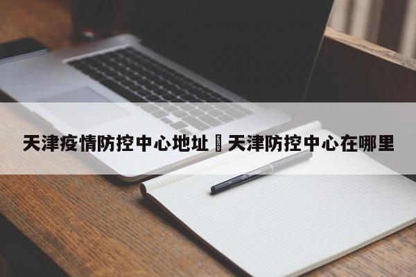 天津疫情防控中心地址›天津防控中心在哪里