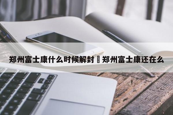 郑州富士康什么时候解封›郑州富士康还在么