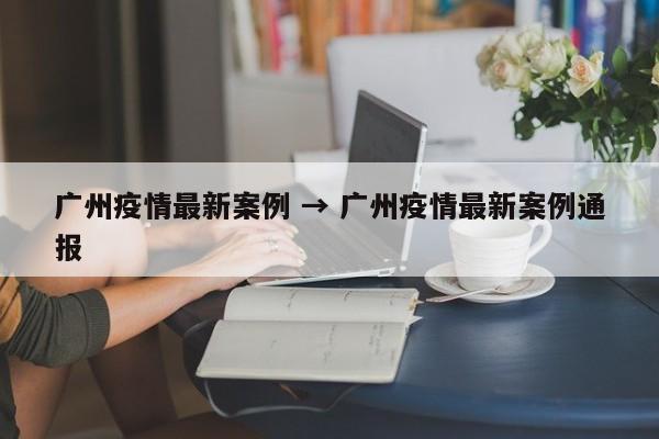 广州疫情最新案例 → 广州疫情最新案例通报