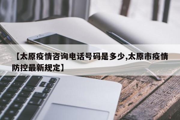 【太原疫情咨询电话号码是多少,太原市疫情防控最新规定】