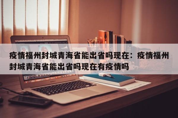 疫情福州封城青海省能出省吗现在：疫情福州封城青海省能出省吗现在有疫情吗