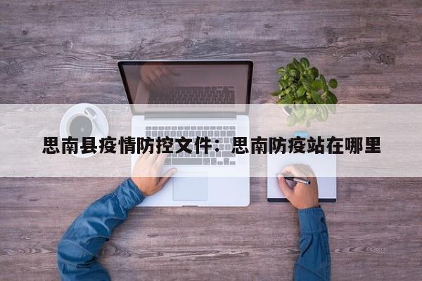 思南县疫情防控文件：思南防疫站在哪里