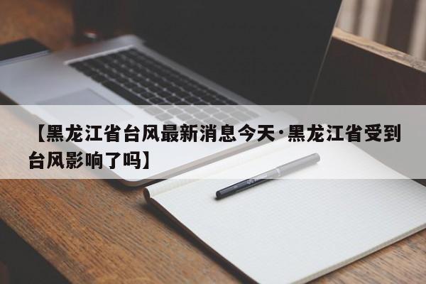 【黑龙江省台风最新消息今天·黑龙江省受到台风影响了吗】