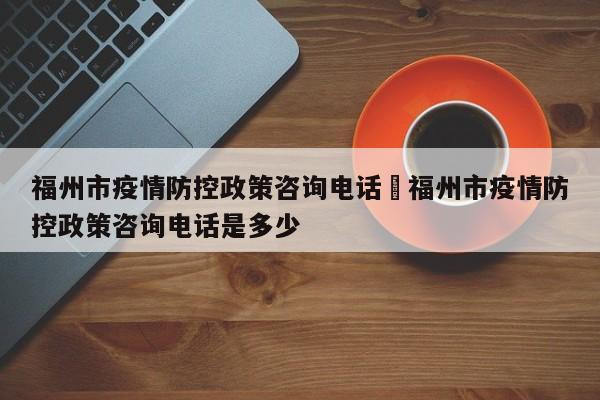 福州市疫情防控政策咨询电话›福州市疫情防控政策咨询电话是多少