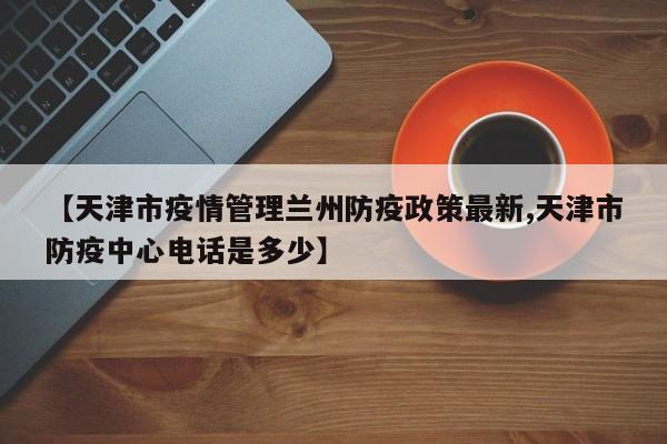 【天津市疫情管理兰州防疫政策最新,天津市防疫中心电话是多少】